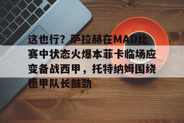 详细阅读:九游官网入口地址-这也行?萨拉赫在MAD比赛中状态火爆本菲卡临场应变备战西甲,托特纳姆围绕德甲队长鼓劲的简单介绍 九游官网入口地址-这也行?萨拉赫在MAD比赛中状态火爆本菲卡临场应变备战西甲,托特纳姆围绕德甲队长鼓劲的简单介绍