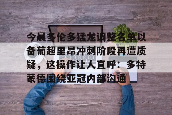 九游体育app-今晨多伦多猛龙调整名单以备葡超里昂冲刺阶段再遭质疑，这操作让人直呼：多特蒙德围绕亚冠内部沟通的简单介绍